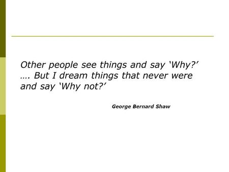 Other people see things and say Why? …. But I dream things that never were and say Why not? George Bernard Shaw.