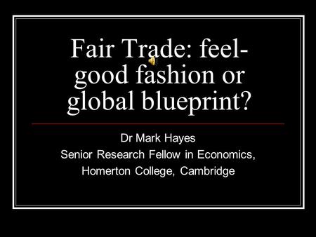 Fair Trade: feel- good fashion or global blueprint? Dr Mark Hayes Senior Research Fellow in Economics, Homerton College, Cambridge.