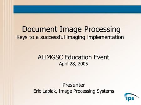 Document Image Processing Keys to a successful imaging implementation Presenter Eric Labiak, Image Processing Systems AIIMGSC Education Event April 28,