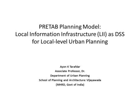 PRETAB Planning Model: Local Information Infrastructure (LII) as DSS for Local-level Urban Planning Ayon K Tarafdar Associate Professor, Dr. Department.