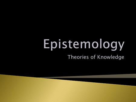 Theories of Knowledge Knowledge is Justified-True-Belief Person, S, knows a proposition, y, iff: Y is true; S believes y; Y is justified for S. (Note: