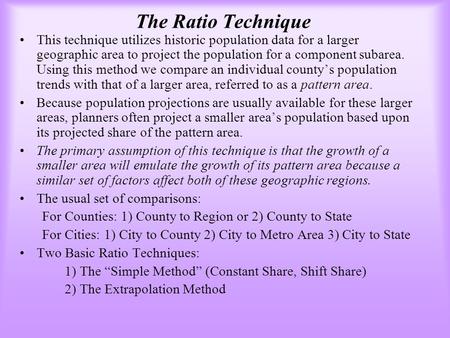 The Ratio Technique This technique utilizes historic population data for a larger geographic area to project the population for a component subarea. Using.