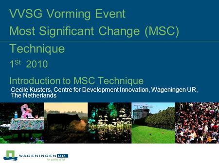 VVSG Vorming Event Most Significant Change (MSC) Technique 1 St 2010 Introduction to MSC Technique Cecile Kusters, Centre for Development Innovation, Wageningen.