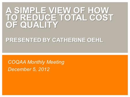 A SIMPLE VIEW OF HOW TO REDUCE TOTAL COST OF QUALITY PRESENTED BY CATHERINE OEHL COQAA Monthly Meeting December 5, 2012.