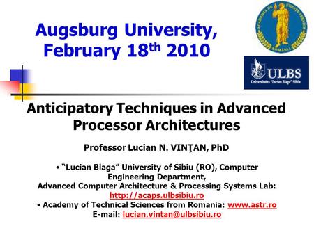 Augsburg University, February 18 th 2010 Anticipatory Techniques in Advanced Processor Architectures Professor Lucian N. VINŢAN, PhD Lucian Blaga University.