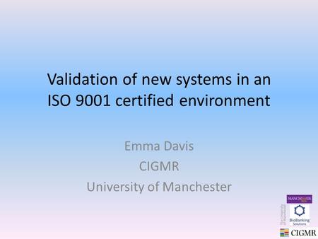 Validation of new systems in an ISO 9001 certified environment Emma Davis CIGMR University of Manchester.