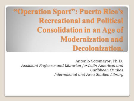 Operation Sport: Puerto Ricos Recreational and Political Consolidation in an Age of Modernization and Decolonization. Antonio Sotomayor, Ph.D. Assistant.