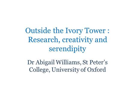 Outside the Ivory Tower : Research, creativity and serendipity Dr Abigail Williams, St Peters College, University of Oxford.