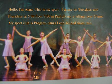 Hello, Im Anna. This is my sport. I dance on Tuesdays and Thursdays at 6:00 from 7:00 in Padiglione, a village near Osimo My sport club is Progetto danza.I.