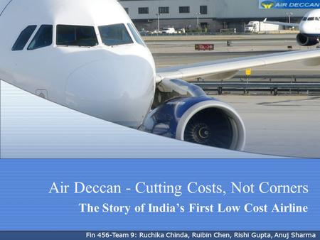 Air Deccan - Cutting Costs, Not Corners The Story of Indias First Low Cost Airline Fin 456-Team 9: Ruchika Chinda, Ruibin Chen, Rishi Gupta, Anuj Sharma.