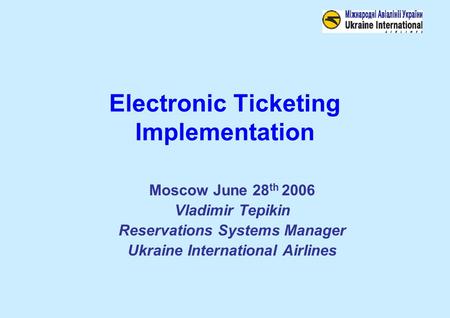 Electronic Ticketing Implementation Moscow June 28 th 2006 Vladimir Tepikin Reservations Systems Manager Ukraine International Airlines.