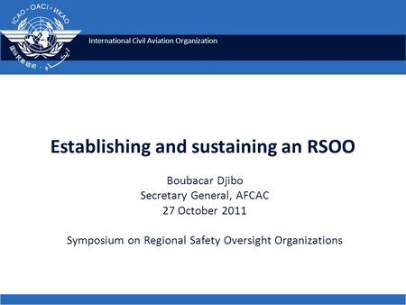 International Civil Aviation Organization Establishing and sustaining an RSOO Boubacar Djibo Secretary General, AFCAC 27 October 2011 Symposium on Regional.