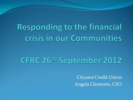 Citysave Credit Union Angela Clements, CEO. Overview Introduction Background – Our Communities 2012 Social needs Barriers to accessing banking services.