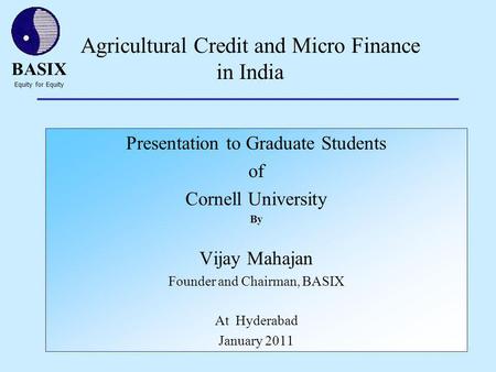 BASIX Equity for Equity 1 Agricultural Credit and Micro Finance in India Presentation to Graduate Students of Cornell University By Vijay Mahajan Founder.