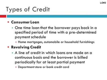 Types of Credit Consumer Loan One time loan that the borrower pays back in a specified period of time with a pre-determined payment schedule Home mortgages,