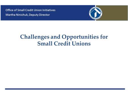 Challenges and Opportunities for Small Credit Unions Office of Small Credit Union Initiatives Martha Ninichuk, Deputy Director.