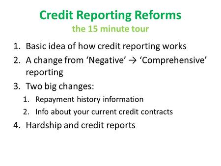 Credit Reporting Reforms the 15 minute tour 1.Basic idea of how credit reporting works 2.A change from Negative Comprehensive reporting 3.Two big changes: