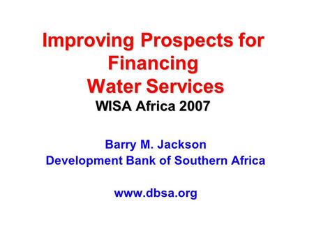 Improving Prospects for Financing Water Services WISA Africa 2007 Barry M. Jackson Development Bank of Southern Africa www.dbsa.org.