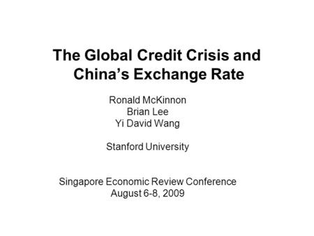 The Global Credit Crisis and Chinas Exchange Rate Ronald McKinnon Brian Lee Yi David Wang Stanford University Singapore Economic Review Conference August.