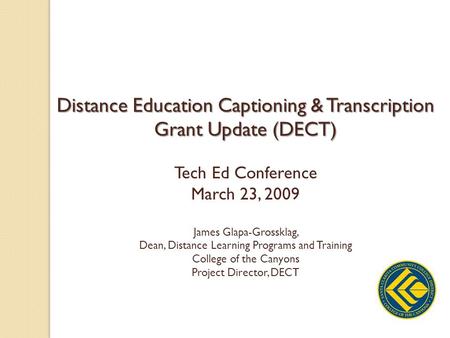 Distance Education Captioning & Transcription Grant Update (DECT) Tech Ed Conference March 23, 2009 James Glapa-Grossklag, Dean, Distance Learning Programs.