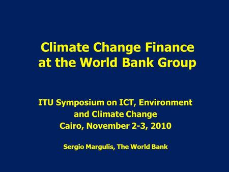 Climate Change Finance at the World Bank Group ITU Symposium on ICT, Environment and Climate Change Cairo, November 2-3, 2010 Sergio Margulis, The World.