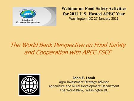 The World Bank Perspective on Food Safety and Cooperation with APEC FSCF John E. Lamb Agro-investment Strategy Advisor Agriculture and Rural Development.