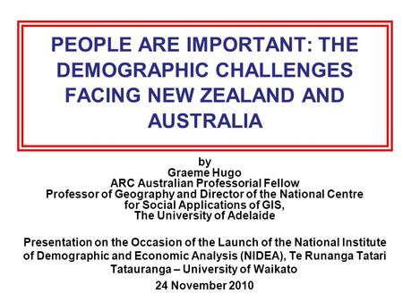 PEOPLE ARE IMPORTANT: THE DEMOGRAPHIC CHALLENGES FACING NEW ZEALAND AND AUSTRALIA by Graeme Hugo ARC Australian Professorial Fellow Professor of Geography.