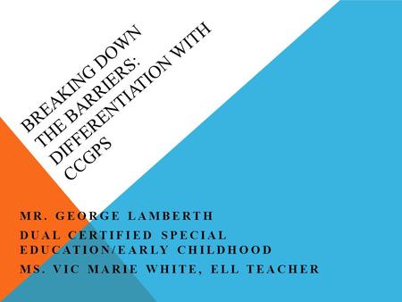 BREAKING DOWN THE BARRIERS: DIFFERENTIATION WITH CCGPS MR. GEORGE LAMBERTH DUAL CERTIFIED SPECIAL EDUCATION/EARLY CHILDHOOD MS. VIC MARIE WHITE, ELL TEACHER.