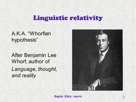 English 306A; Harris 1 Linguistic relativity A.K.A. Whorfian hypothesis After Benjamin Lee Whorf, author of Language, thought, and reality.