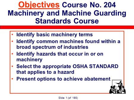 Slide 1 (of 185) Objectives Objectives Course No. 204 Machinery and Machine Guarding Standards Course Identify basic machinery terms Identify common machines.