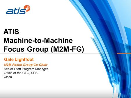 ATIS Machine-to-Machine Focus Group (M2M-FG) Gale Lightfoot M2M Focus Group Co-Chair Senior Staff Program Manager Office of the CTO, SPB Cisco.