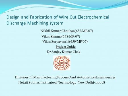 Design and Fabrication of Wire Cut Electrochemical Discharge Machining system Nikhil Kumar Chouhan(632/MP/07) Vikas Sharma(658/MP/07) Vikas Suryavanshi(659/MP/07)