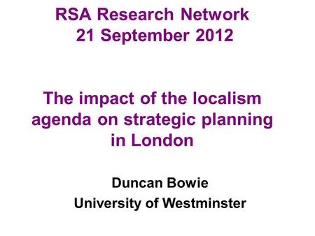 RSA Research Network 21 September 2012 The impact of the localism agenda on strategic planning in London Duncan Bowie University of Westminster.