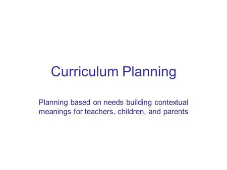 Curriculum Planning Planning based on needs building contextual meanings for teachers, children, and parents.