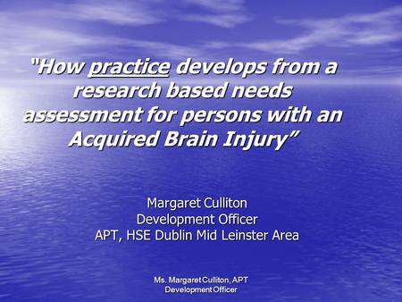 “How practice develops from a research based needs assessment for persons with an Acquired Brain Injury” Margaret Culliton Development Officer APT, HSE.