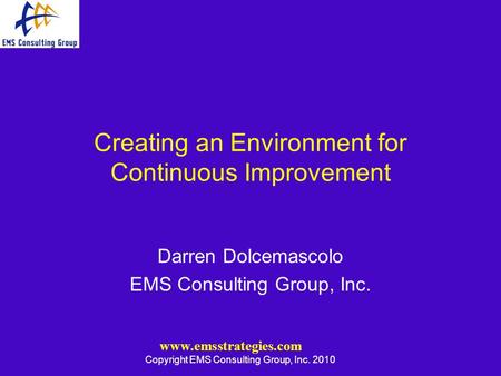 Www.emsstrategies.com Copyright EMS Consulting Group, Inc. 2010 Creating an Environment for Continuous Improvement Darren Dolcemascolo EMS Consulting Group,