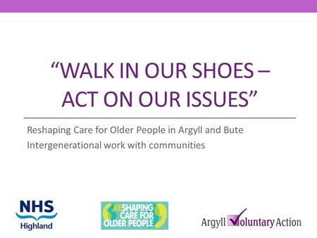 WALK IN OUR SHOES – ACT ON OUR ISSUES Reshaping Care for Older People in Argyll and Bute Intergenerational work with communities.