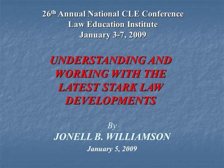 1 By JONELL B. WILLIAMSON UNDERSTANDING AND WORKING WITH THE LATEST STARK LAW DEVELOPMENTS January 5, 2009 26 th Annual National CLE Conference Law Education.