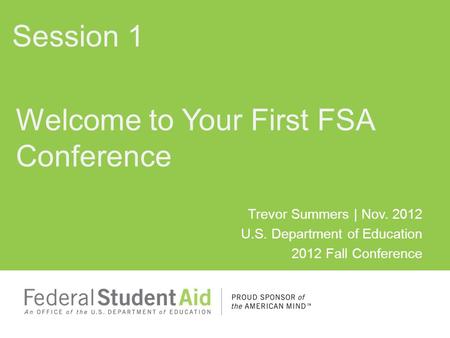 Trevor Summers | Nov. 2012 U.S. Department of Education 2012 Fall Conference Welcome to Your First FSA Conference Session 1.