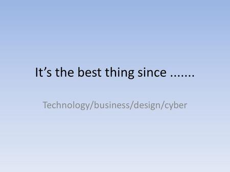 Its the best thing since....... Technology/business/design/cyber.