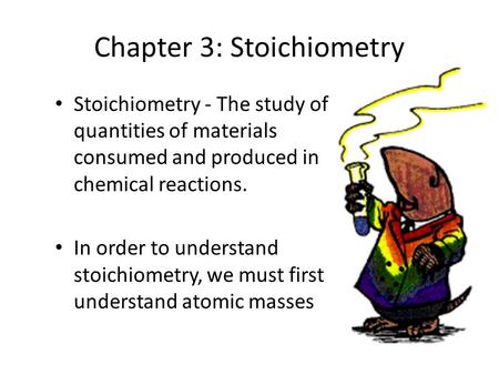 Chapter 3: Stoichiometry Stoichiometry - The study of quantities of materials consumed and produced in chemical reactions. In order to understand stoichiometry,