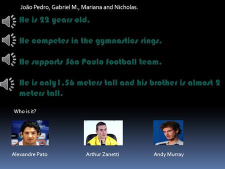 João Pedro, Gabriel M., Mariana and Nicholas. He is 22 years old. He competes in the gymnastics rings. He supports São Paulo football team. He is only1.56.