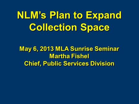 NLMs Plan to Expand Collection Space May 6, 2013 MLA Sunrise Seminar Martha Fishel Chief, Public Services Division NLMs Plan to Expand Collection Space.