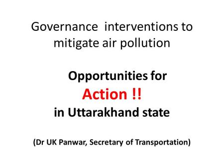 Governance interventions to mitigate air pollution Opportunities for Action !! in Uttarakhand state (Dr UK Panwar, Secretary of Transportation)