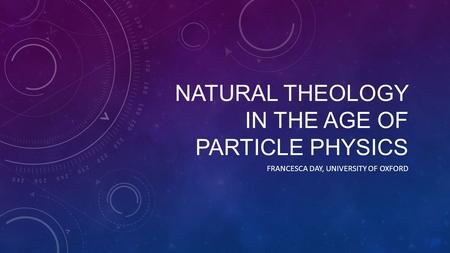 NATURAL THEOLOGY IN THE AGE OF PARTICLE PHYSICS FRANCESCA DAY, UNIVERSITY OF OXFORD.