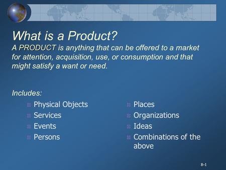 What is a Product? A PRODUCT is anything that can be offered to a market for attention, acquisition, use, or consumption and that might satisfy a want.