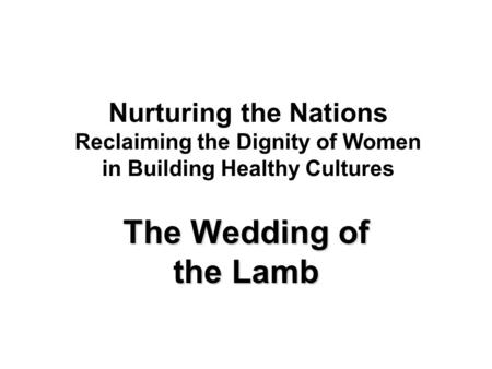 Nurturing the Nations Reclaiming the Dignity of Women in Building Healthy Cultures The Wedding of the Lamb.