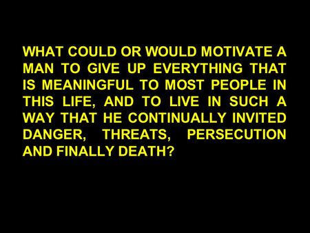 WHAT COULD OR WOULD MOTIVATE A MAN TO GIVE UP EVERYTHING THAT IS MEANINGFUL TO MOST PEOPLE IN THIS LIFE, AND TO LIVE IN SUCH A WAY THAT HE CONTINUALLY.