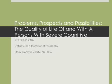 Problems, Prospects and Possibilities: The Quality of Life Of and With A Persons With Severe Cognitive Disabilities. Eva Feder Kittay Distinguished Professor.