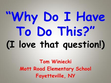 Why Do I Have To Do This? (I love that question!) Tom Winiecki Mott Road Elementary School Fayetteville, NY.